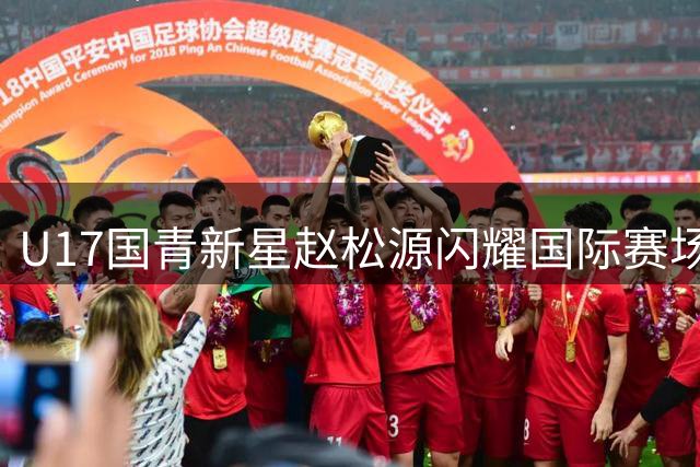 U17国青新星赵松源闪耀国际赛场 双响炮击溃英超青训豪门